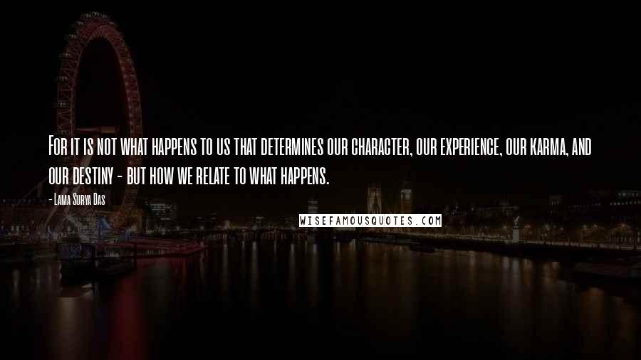 Lama Surya Das quotes: For it is not what happens to us that determines our character, our experience, our karma, and our destiny - but how we relate to what happens.