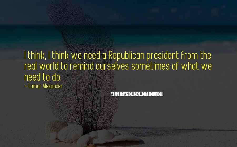 Lamar Alexander quotes: I think, I think we need a Republican president from the real world to remind ourselves sometimes of what we need to do. Lamar Alexander quotes: I think, I think we need a Republican president from the real world to remind ourselves sometimes of what we need to do.