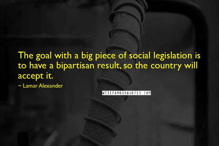 Lamar Alexander quotes: The goal with a big piece of social legislation is to have a bipartisan result, so the country will accept it.