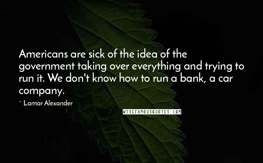 Lamar Alexander quotes: Americans are sick of the idea of the government taking over everything and trying to run it. We don't know how to run a bank, a car company. Lamar Alexander quotes: Americans are sick of the idea of the government taking over everything and trying to run it. We don't know how to run a bank, a car company.