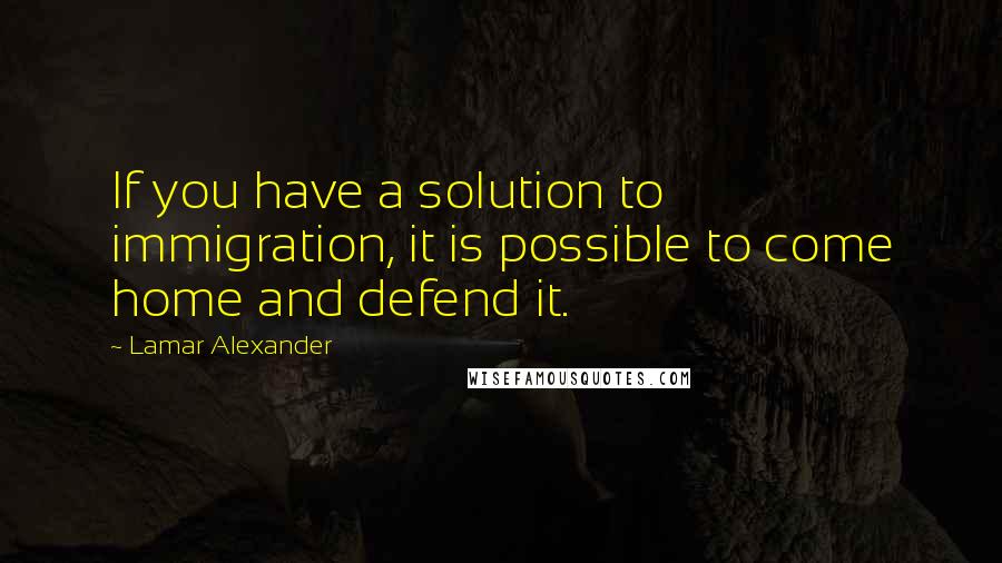 Lamar Alexander quotes: If you have a solution to immigration, it is possible to come home and defend it.