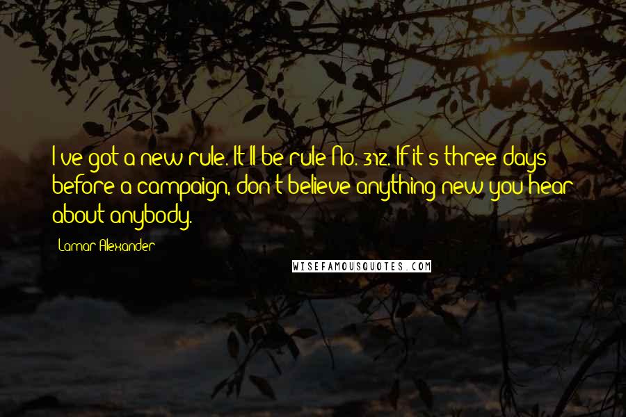 Lamar Alexander quotes: I've got a new rule. It'll be rule No. 312. If it's three days before a campaign, don't believe anything new you hear about anybody. Lamar Alexander quotes: I've got a new rule. It'll be rule No. 312. If it's three days before a campaign, don't believe anything new you hear about anybody.