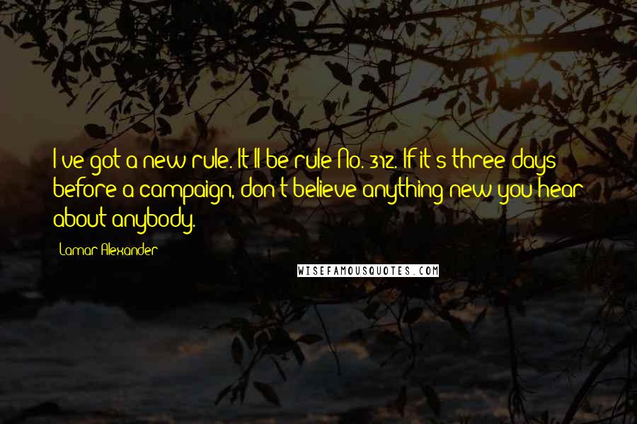 Lamar Alexander quotes: I've got a new rule. It'll be rule No. 312. If it's three days before a campaign, don't believe anything new you hear about anybody.