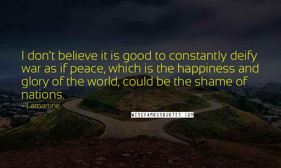 Lamartine quotes: I don't believe it is good to constantly deify war as if peace, which is the happiness and glory of the world, could be the shame of nations.