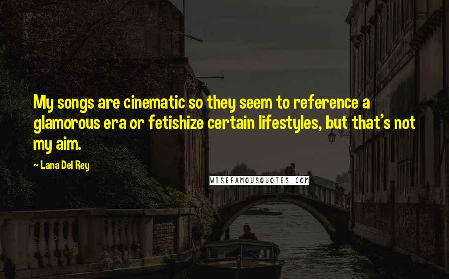 Lana Del Rey quotes: My songs are cinematic so they seem to reference a glamorous era or fetishize certain lifestyles, but that's not my aim. Lana Del Rey quotes: My songs are cinematic so they seem to reference a glamorous era or fetishize certain lifestyles, but that's not my aim.
