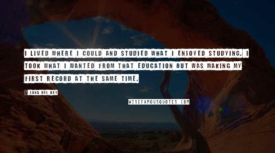 Lana Del Rey quotes: I lived where I could and studied what I enjoyed studying. I took what I wanted from that education but was making my first record at the same time. Lana Del Rey quotes: I lived where I could and studied what I enjoyed studying. I took what I wanted from that education but was making my first record at the same time.