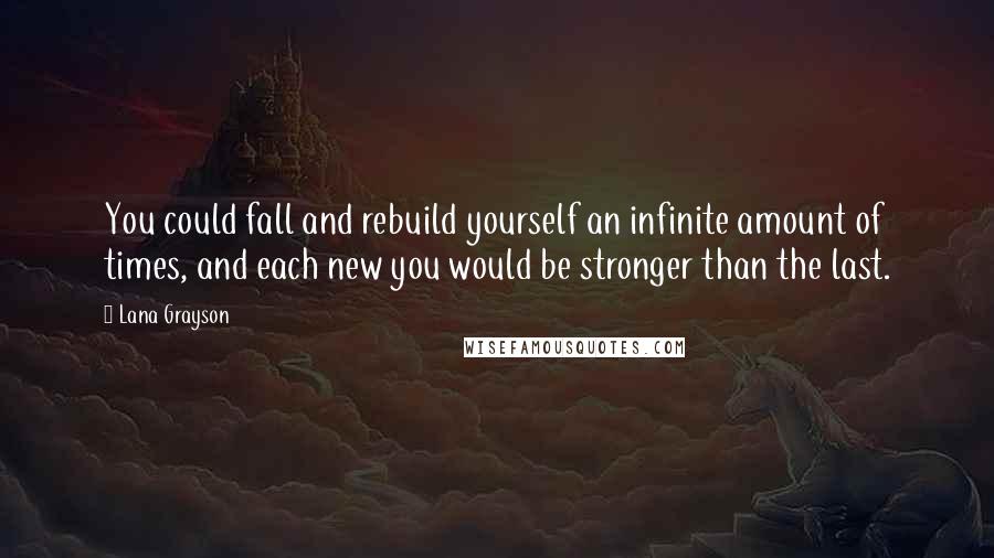 Lana Grayson quotes: You could fall and rebuild yourself an infinite amount of times, and each new you would be stronger than the last. Lana Grayson quotes: You could fall and rebuild yourself an infinite amount of times, and each new you would be stronger than the last.