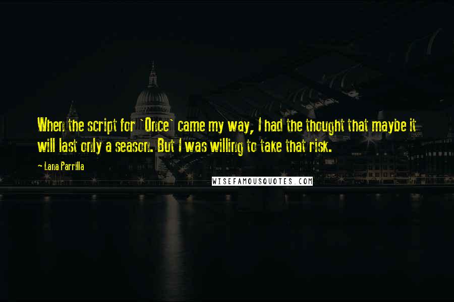 Lana Parrilla quotes: When the script for 'Once' came my way, I had the thought that maybe it will last only a season. But I was willing to take that risk. Lana Parrilla quotes: When the script for 'Once' came my way, I had the thought that maybe it will last only a season. But I was willing to take that risk.