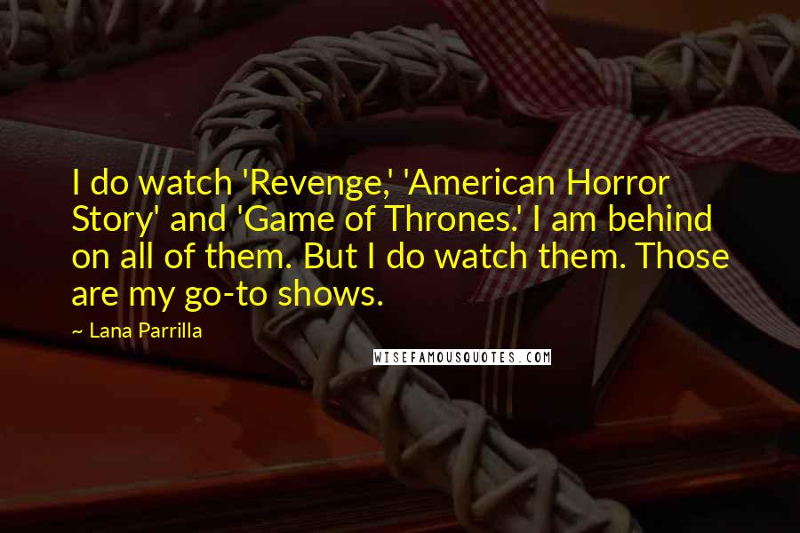 Lana Parrilla quotes: I do watch 'Revenge,' 'American Horror Story' and 'Game of Thrones.' I am behind on all of them. But I do watch them. Those are my go-to shows. Lana Parrilla quotes: I do watch 'Revenge,' 'American Horror Story' and 'Game of Thrones.' I am behind on all of them. But I do watch them. Those are my go-to shows.