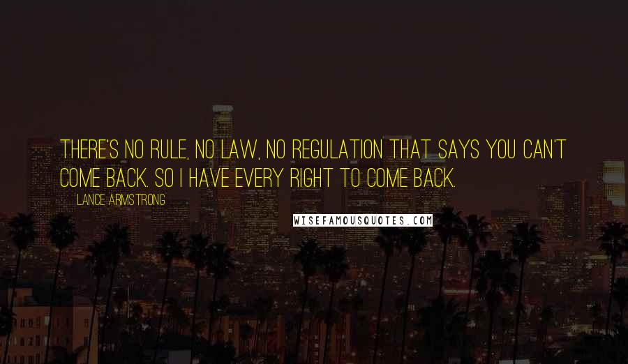 Lance Armstrong quotes: There's no rule, no law, no regulation that says you can't come back. So I have every right to come back. Lance Armstrong quotes: There's no rule, no law, no regulation that says you can't come back. So I have every right to come back.