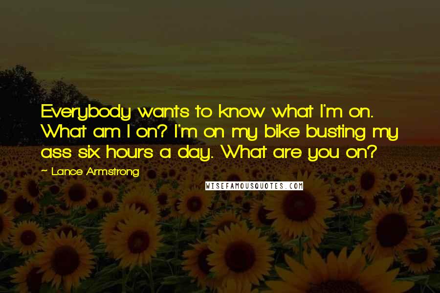 Lance Armstrong quotes: Everybody wants to know what I'm on. What am I on? I'm on my bike busting my ass six hours a day. What are you on? Lance Armstrong quotes: Everybody wants to know what I'm on. What am I on? I'm on my bike busting my ass six hours a day. What are you on?