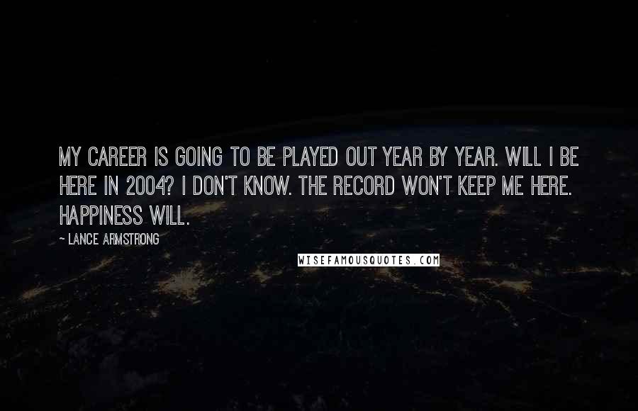 Lance Armstrong quotes: My career is going to be played out year by year. Will I be here in 2004? I don't know. The record won't keep me here. Happiness will.