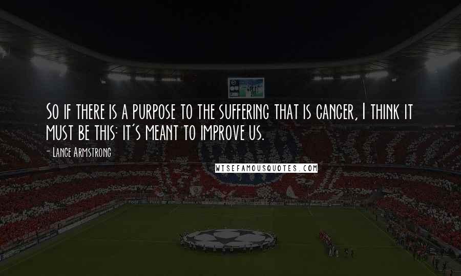 Lance Armstrong quotes: So if there is a purpose to the suffering that is cancer, I think it must be this: it's meant to improve us. Lance Armstrong quotes: So if there is a purpose to the suffering that is cancer, I think it must be this: it's meant to improve us.