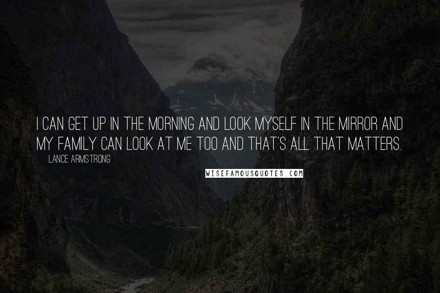 Lance Armstrong quotes: I can get up in the morning and look myself in the mirror and my family can look at me too and that's all that matters. Lance Armstrong quotes: I can get up in the morning and look myself in the mirror and my family can look at me too and that's all that matters.