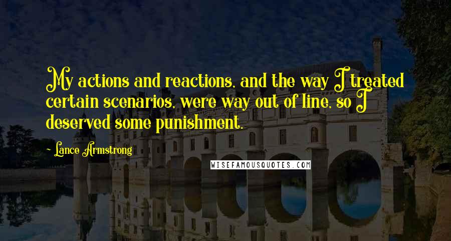 Lance Armstrong quotes: My actions and reactions, and the way I treated certain scenarios, were way out of line, so I deserved some punishment. Lance Armstrong quotes: My actions and reactions, and the way I treated certain scenarios, were way out of line, so I deserved some punishment.