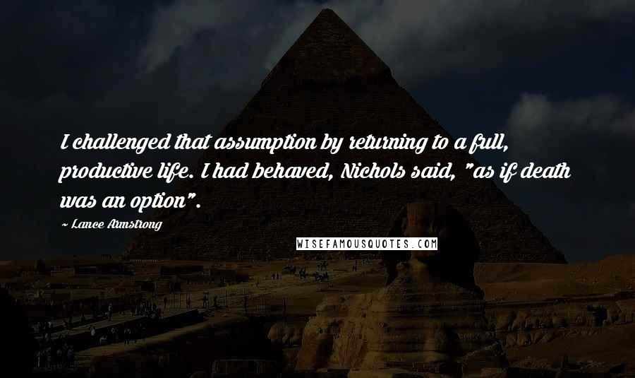Lance Armstrong quotes: I challenged that assumption by returning to a full, productive life. I had behaved, Nichols said, "as if death was an option". Lance Armstrong quotes: I challenged that assumption by returning to a full, productive life. I had behaved, Nichols said, "as if death was an option".