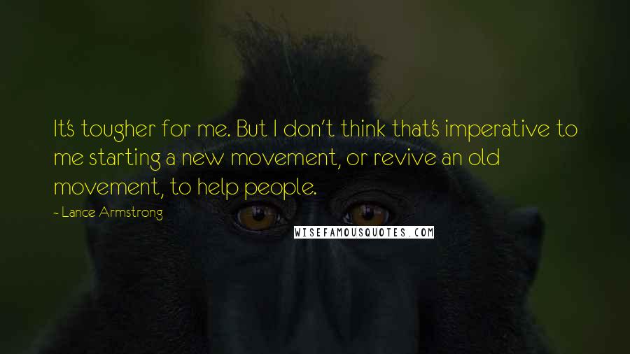 Lance Armstrong quotes: It's tougher for me. But I don't think that's imperative to me starting a new movement, or revive an old movement, to help people. Lance Armstrong quotes: It's tougher for me. But I don't think that's imperative to me starting a new movement, or revive an old movement, to help people.