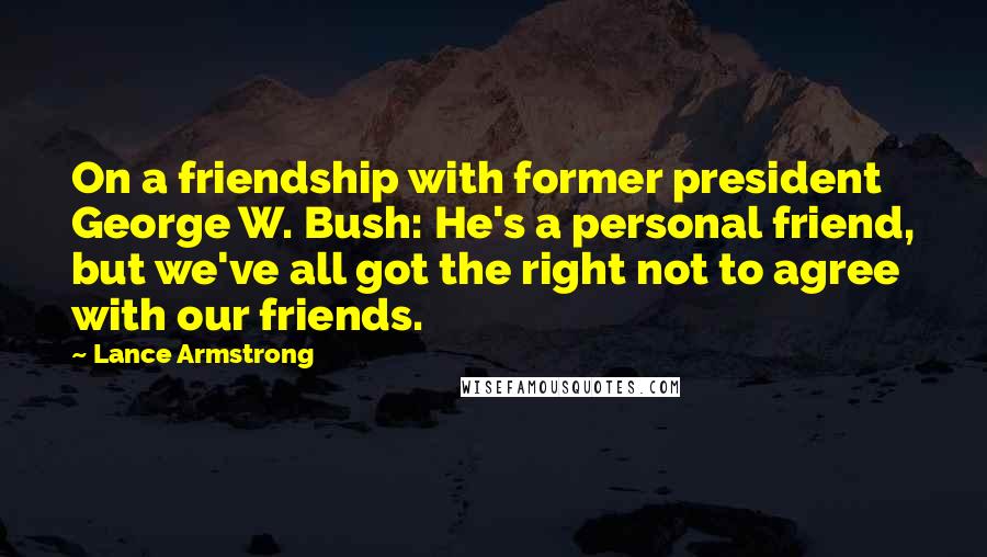 Lance Armstrong quotes: On a friendship with former president George W. Bush: He's a personal friend, but we've all got the right not to agree with our friends. Lance Armstrong quotes: On a friendship with former president George W. Bush: He's a personal friend, but we've all got the right not to agree with our friends.