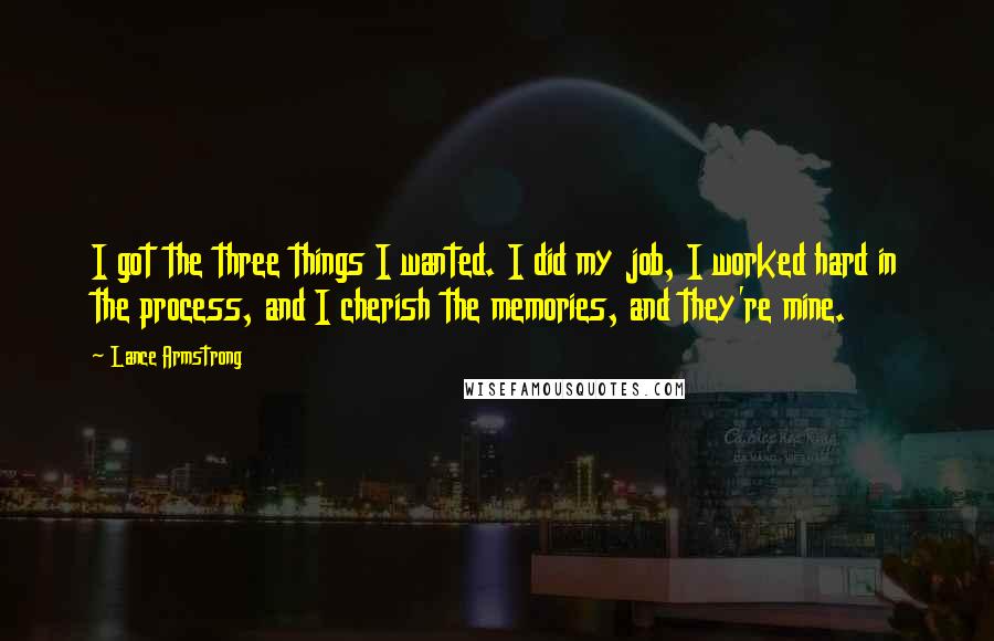 Lance Armstrong quotes: I got the three things I wanted. I did my job, I worked hard in the process, and I cherish the memories, and they're mine. Lance Armstrong quotes: I got the three things I wanted. I did my job, I worked hard in the process, and I cherish the memories, and they're mine.