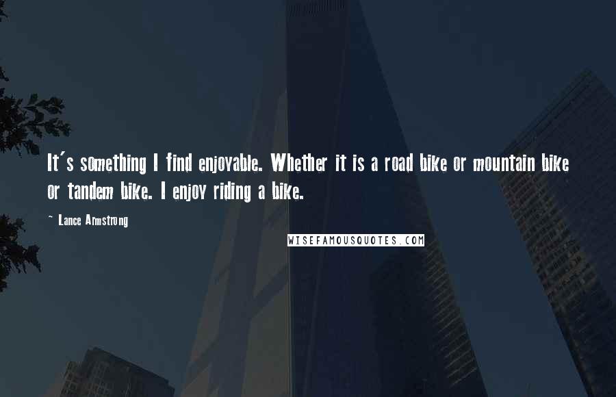 Lance Armstrong quotes: It's something I find enjoyable. Whether it is a road bike or mountain bike or tandem bike. I enjoy riding a bike. Lance Armstrong quotes: It's something I find enjoyable. Whether it is a road bike or mountain bike or tandem bike. I enjoy riding a bike.