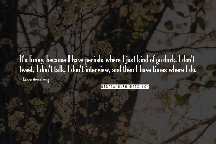 Lance Armstrong quotes: It's funny, because I have periods where I just kind of go dark. I don't tweet, I don't talk, I don't interview, and then I have times where I do. Lance Armstrong quotes: It's funny, because I have periods where I just kind of go dark. I don't tweet, I don't talk, I don't interview, and then I have times where I do.