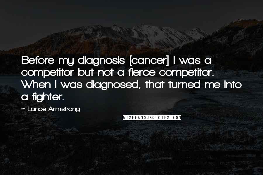 Lance Armstrong quotes: Before my diagnosis [cancer] I was a competitor but not a fierce competitor. When I was diagnosed, that turned me into a fighter.