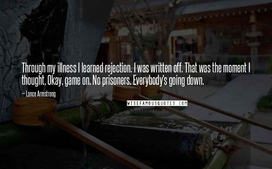 Lance Armstrong quotes: Through my illness I learned rejection. I was written off. That was the moment I thought, Okay, game on. No prisoners. Everybody's going down. Lance Armstrong quotes: Through my illness I learned rejection. I was written off. That was the moment I thought, Okay, game on. No prisoners. Everybody's going down.