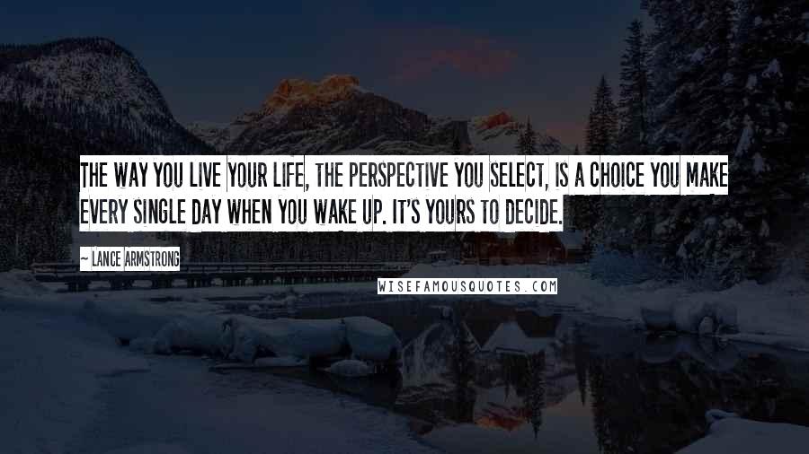 Lance Armstrong quotes: The way you live your life, the perspective you select, is a choice you make every single day when you wake up. It's yours to decide.