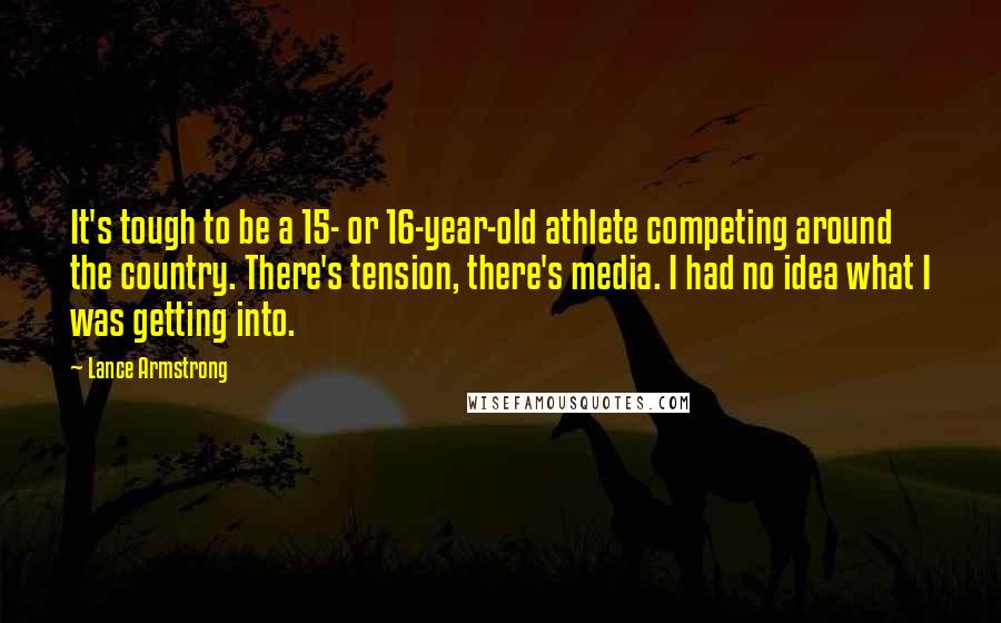 Lance Armstrong quotes: It's tough to be a 15- or 16-year-old athlete competing around the country. There's tension, there's media. I had no idea what I was getting into. Lance Armstrong quotes: It's tough to be a 15- or 16-year-old athlete competing around the country. There's tension, there's media. I had no idea what I was getting into.