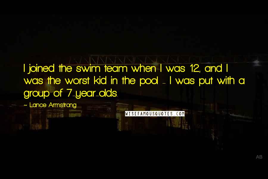 Lance Armstrong quotes: I joined the swim team when I was 12, and I was the worst kid in the pool - I was put with a group of 7-year-olds. Lance Armstrong quotes: I joined the swim team when I was 12, and I was the worst kid in the pool - I was put with a group of 7-year-olds.