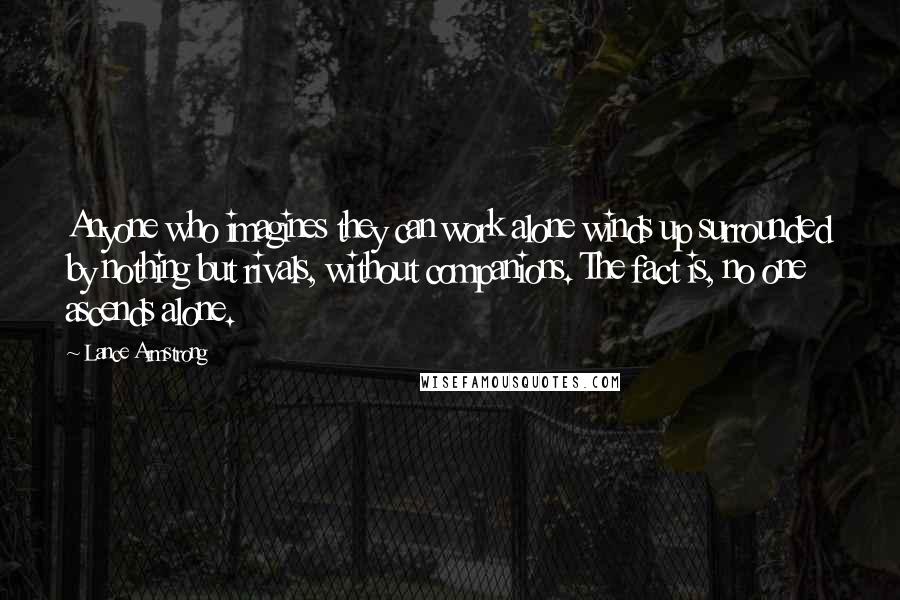 Lance Armstrong quotes: Anyone who imagines they can work alone winds up surrounded by nothing but rivals, without companions. The fact is, no one ascends alone. Lance Armstrong quotes: Anyone who imagines they can work alone winds up surrounded by nothing but rivals, without companions. The fact is, no one ascends alone.