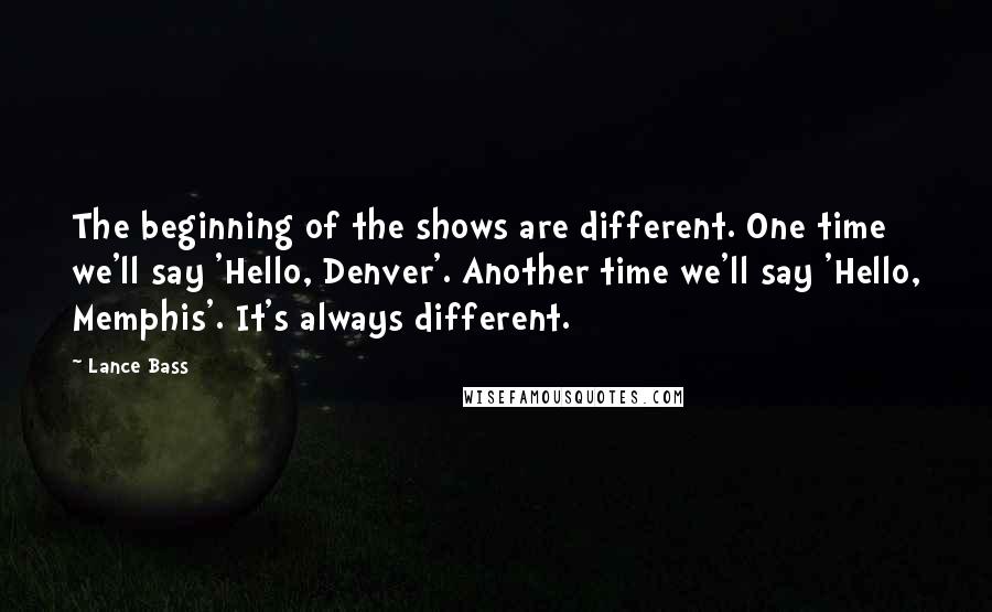 Lance Bass quotes: The beginning of the shows are different. One time we'll say 'Hello, Denver'. Another time we'll say 'Hello, Memphis'. It's always different. Lance Bass quotes: The beginning of the shows are different. One time we'll say 'Hello, Denver'. Another time we'll say 'Hello, Memphis'. It's always different.