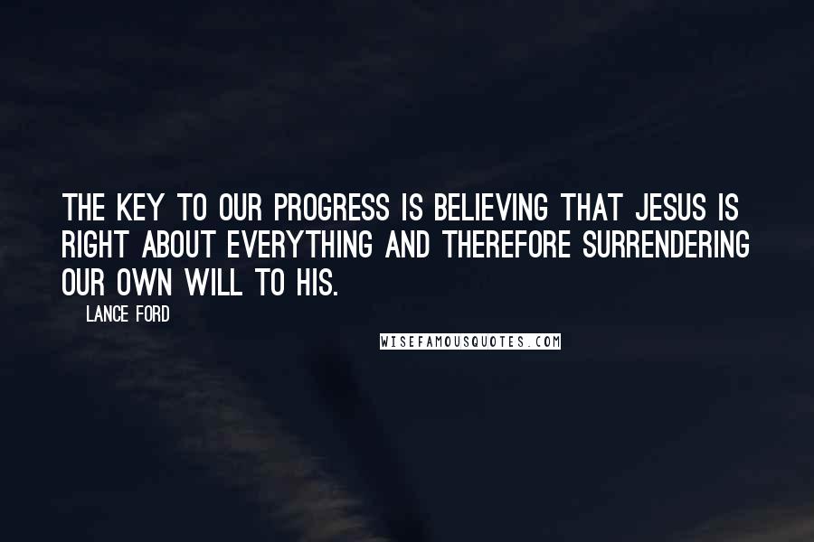 Lance Ford quotes: The key to our progress is believing that Jesus is right about everything and therefore surrendering our own will to his. Lance Ford quotes: The key to our progress is believing that Jesus is right about everything and therefore surrendering our own will to his.