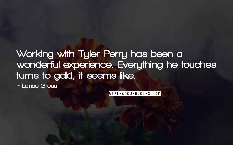 Lance Gross quotes: Working with Tyler Perry has been a wonderful experience. Everything he touches turns to gold, it seems like. Lance Gross quotes: Working with Tyler Perry has been a wonderful experience. Everything he touches turns to gold, it seems like.