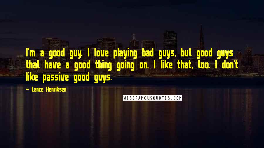 Lance Henriksen quotes: I'm a good guy. I love playing bad guys, but good guys that have a good thing going on, I like that, too. I don't like passive good guys. Lance Henriksen quotes: I'm a good guy. I love playing bad guys, but good guys that have a good thing going on, I like that, too. I don't like passive good guys.