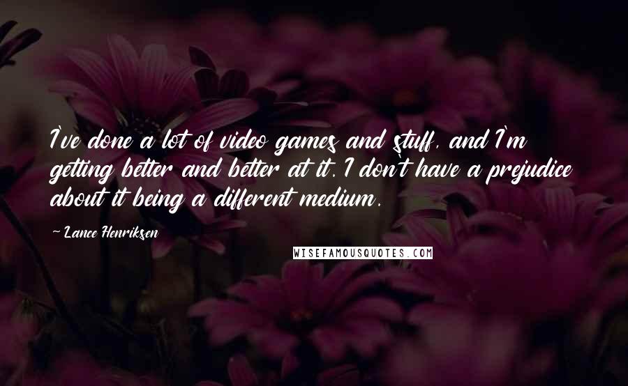 Lance Henriksen quotes: I've done a lot of video games and stuff, and I'm getting better and better at it. I don't have a prejudice about it being a different medium.