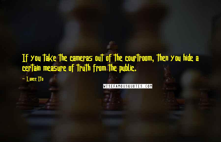 Lance Ito quotes: If you take the cameras out of the courtroom, then you hide a certain measure of truth from the public.