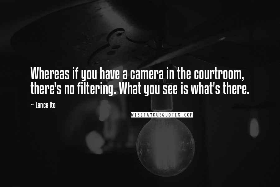 Lance Ito quotes: Whereas if you have a camera in the courtroom, there's no filtering. What you see is what's there.