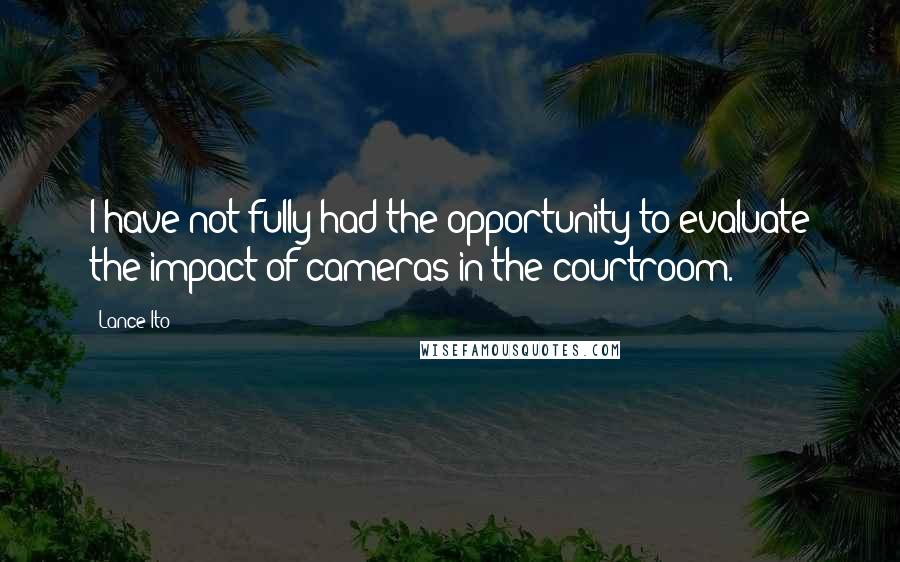 Lance Ito quotes: I have not fully had the opportunity to evaluate the impact of cameras in the courtroom.