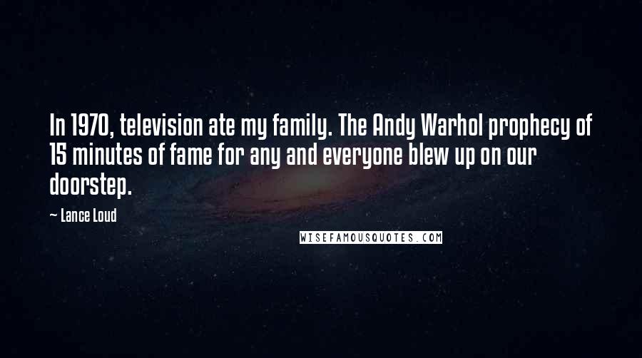 Lance Loud quotes: In 1970, television ate my family. The Andy Warhol prophecy of 15 minutes of fame for any and everyone blew up on our doorstep. Lance Loud quotes: In 1970, television ate my family. The Andy Warhol prophecy of 15 minutes of fame for any and everyone blew up on our doorstep.