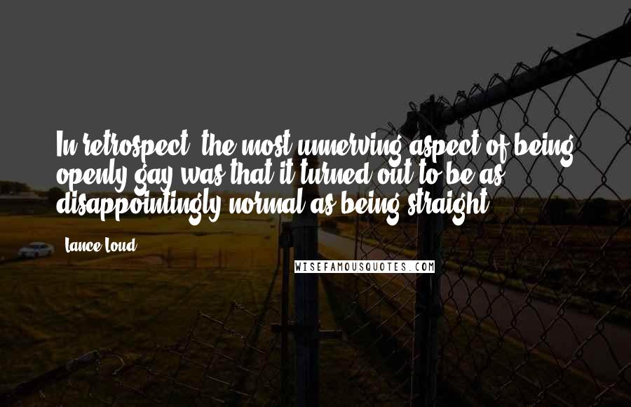 Lance Loud quotes: In retrospect, the most unnerving aspect of being openly gay was that it turned out to be as disappointingly normal as being straight. Lance Loud quotes: In retrospect, the most unnerving aspect of being openly gay was that it turned out to be as disappointingly normal as being straight.