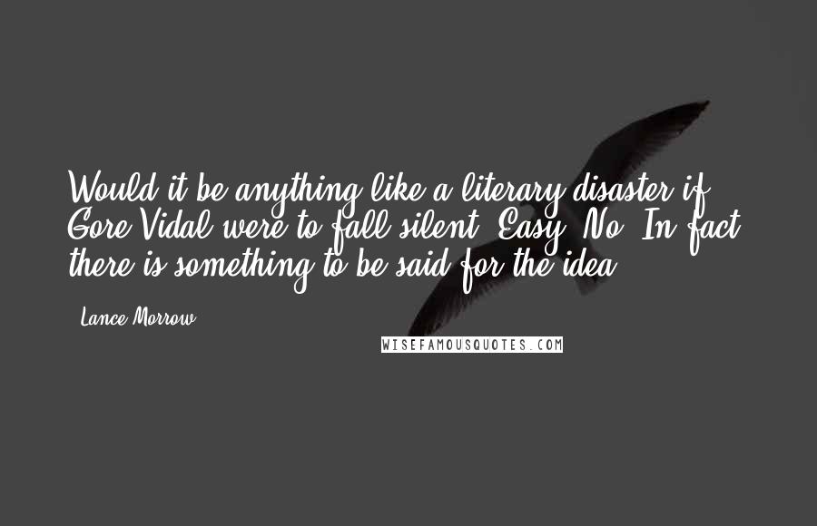 Lance Morrow quotes: Would it be anything like a literary disaster if Gore Vidal were to fall silent? Easy. No. In fact, there is something to be said for the idea.