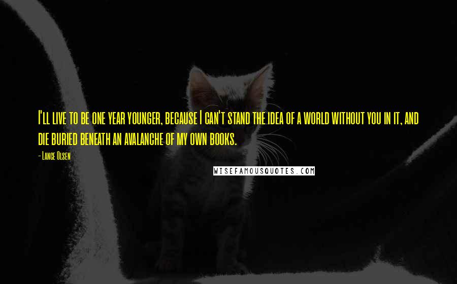 Lance Olsen quotes: I'll live to be one year younger, because I can't stand the idea of a world without you in it, and die buried beneath an avalanche of my own books.