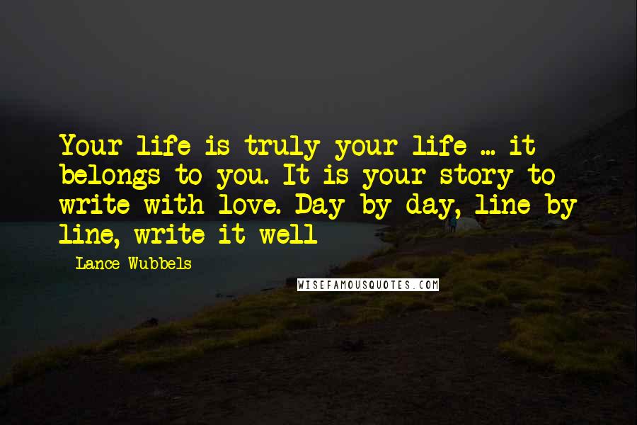 Lance Wubbels quotes: Your life is truly your life ... it belongs to you. It is your story to write with love. Day by day, line by line, write it well