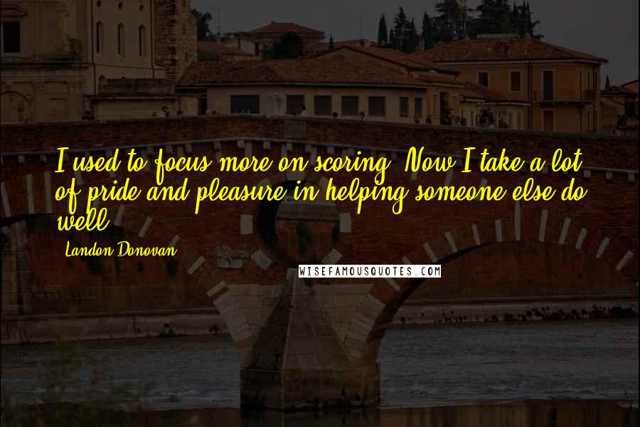 Landon Donovan quotes: I used to focus more on scoring. Now I take a lot of pride and pleasure in helping someone else do well. Landon Donovan quotes: I used to focus more on scoring. Now I take a lot of pride and pleasure in helping someone else do well.