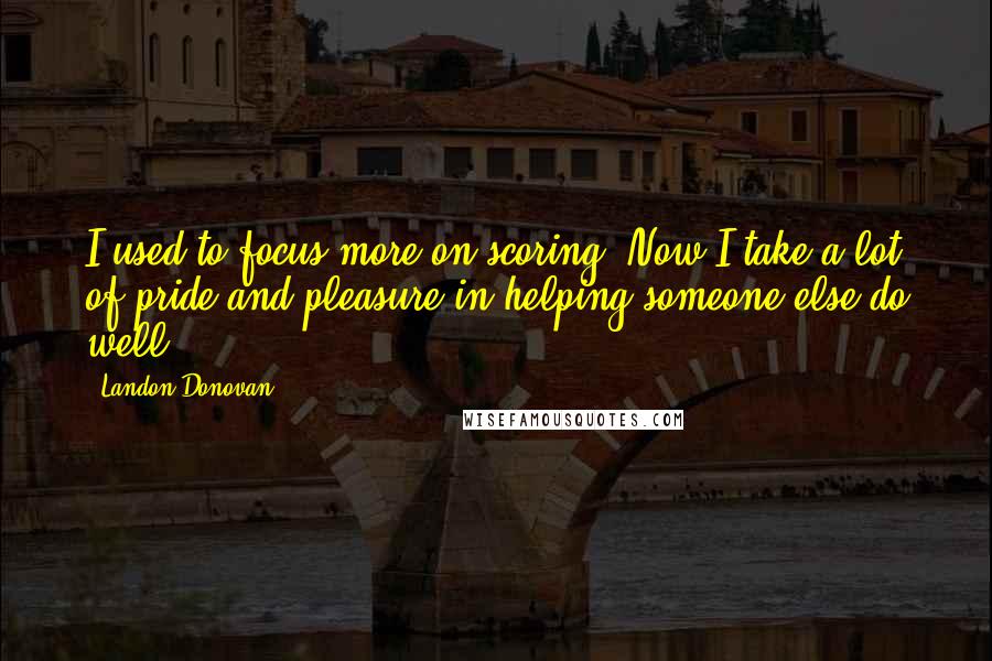 Landon Donovan quotes: I used to focus more on scoring. Now I take a lot of pride and pleasure in helping someone else do well.