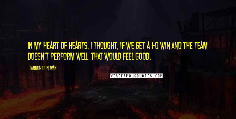 Landon Donovan quotes: In my heart of hearts, I thought, if we get a 1-0 win and the team doesn't perform well, that would feel good. Landon Donovan quotes: In my heart of hearts, I thought, if we get a 1-0 win and the team doesn't perform well, that would feel good.