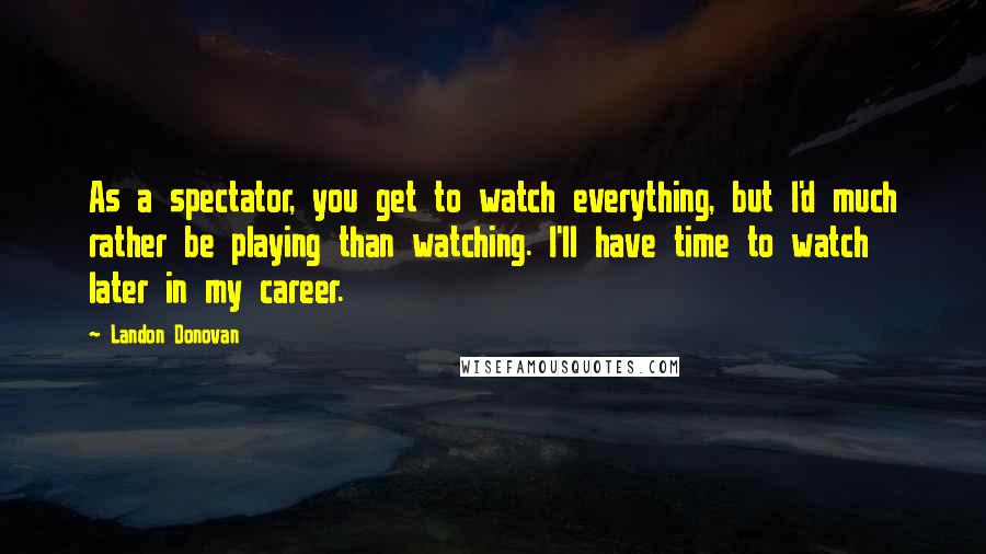 Landon Donovan quotes: As a spectator, you get to watch everything, but I'd much rather be playing than watching. I'll have time to watch later in my career. Landon Donovan quotes: As a spectator, you get to watch everything, but I'd much rather be playing than watching. I'll have time to watch later in my career.