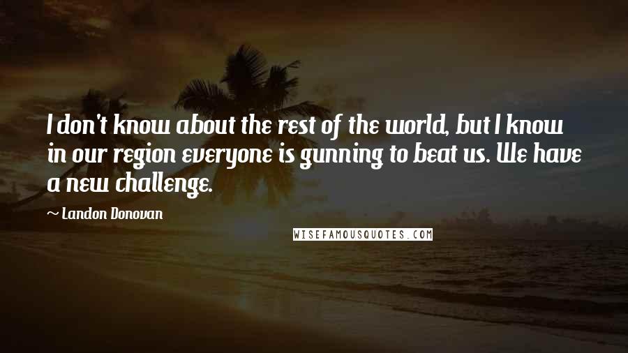 Landon Donovan quotes: I don't know about the rest of the world, but I know in our region everyone is gunning to beat us. We have a new challenge. Landon Donovan quotes: I don't know about the rest of the world, but I know in our region everyone is gunning to beat us. We have a new challenge.