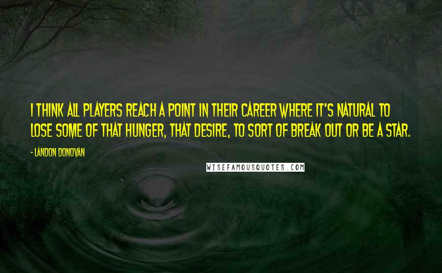 Landon Donovan quotes: I think all players reach a point in their career where it's natural to lose some of that hunger, that desire, to sort of break out or be a star. Landon Donovan quotes: I think all players reach a point in their career where it's natural to lose some of that hunger, that desire, to sort of break out or be a star.